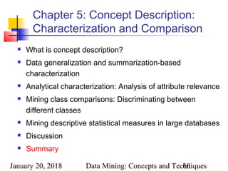 January 20, 2018 Data Mining: Concepts and Techniques60
Chapter 5: Concept Description:
Characterization and Comparison
 What is concept description?
 Data generalization and summarization-based
characterization
 Analytical characterization: Analysis of attribute relevance
 Mining class comparisons: Discriminating between
different classes
 Mining descriptive statistical measures in large databases
 Discussion
 Summary
 