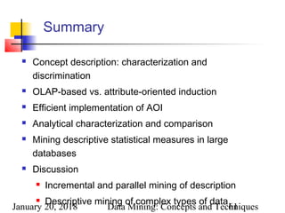January 20, 2018 Data Mining: Concepts and Techniques61
Summary
 Concept description: characterization and
discrimination
 OLAP-based vs. attribute-oriented induction
 Efficient implementation of AOI
 Analytical characterization and comparison
 Mining descriptive statistical measures in large
databases
 Discussion
 Incremental and parallel mining of description
 Descriptive mining of complex types of data
 