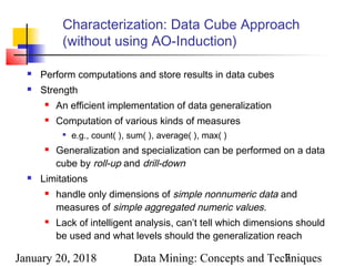 January 20, 2018 Data Mining: Concepts and Techniques7
Characterization: Data Cube Approach
(without using AO-Induction)
 Perform computations and store results in data cubes
 Strength
 An efficient implementation of data generalization
 Computation of various kinds of measures

e.g., count( ), sum( ), average( ), max( )
 Generalization and specialization can be performed on a data
cube by roll-up and drill-down
 Limitations
 handle only dimensions of simple nonnumeric data and
measures of simple aggregated numeric values.
 Lack of intelligent analysis, can’t tell which dimensions should
be used and what levels should the generalization reach
 
