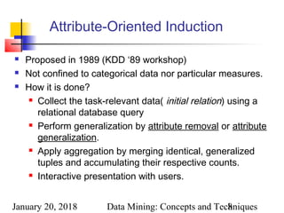 January 20, 2018 Data Mining: Concepts and Techniques8
Attribute-Oriented Induction
 Proposed in 1989 (KDD ‘89 workshop)
 Not confined to categorical data nor particular measures.
 How it is done?
 Collect the task-relevant data( initial relation) using a
relational database query
 Perform generalization by attribute removal or attribute
generalization.
 Apply aggregation by merging identical, generalized
tuples and accumulating their respective counts.
 Interactive presentation with users.
 