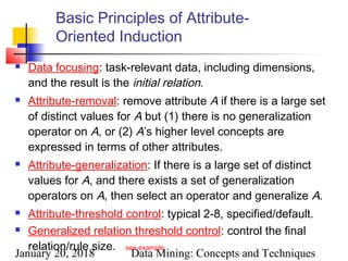 January 20, 2018 Data Mining: Concepts and Techniques
Basic Principles of Attribute-
Oriented Induction
 Data focusing: task-relevant data, including dimensions,
and the result is the initial relation.
 Attribute-removal: remove attribute A if there is a large set
of distinct values for A but (1) there is no generalization
operator on A, or (2) A’s higher level concepts are
expressed in terms of other attributes.
 Attribute-generalization: If there is a large set of distinct
values for A, and there exists a set of generalization
operators on A, then select an operator and generalize A.
 Attribute-threshold control: typical 2-8, specified/default.
 Generalized relation threshold control: control the final
relation/rule size. see example
 
