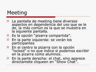 Meeting  La pantalla de meeting tiene diversos aspectos en dependencia del uso que se le de, la más común es la que se muestra en la siguiente pantalla. Es la opción “pizarra compartida”. En la parte izquierda: se verán los participantes En el centro la pizarra con la opción “locked” o no que indica si podemos escribir en la pizarra como alumnos. En la parte derecha: el chat, sino aparece directamete cliqueen en “Show Chat”. 