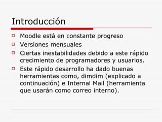 Introducción Moodle está en constante progreso Versiones mensuales Ciertas inestabilidades debido a este rápido crecimiento de programadores y usuarios. Este rápido desarrollo ha dado buenas herramientas como, dimdim (explicado a continuación) e Internal Mail (herramienta que usarán como correo interno). 