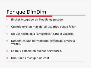 Por que DimDim El chat integrado en Moodle es pesado. Cuando existen más de 15 usuarios puede fallar. No usa tecnología “amigables” para el usuario. Dimdim es una herramienta extendida similar a Webex. Es muy estable en buenos servidores. DimDim es más que un chat 