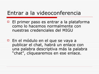 Entrar a la videoconferencia El primer paso es entrar a la plataforma como lo hacemos normalmente con nuestras credenciales del MIGU En el módulo en el que se vaya a publicar el chat, habrá un enlace con una palabra descriptiva más la palabra “chat”, cliquearemos en ese enlace. 