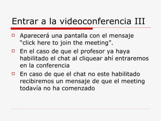 Entrar a la videoconferencia III  Aparecerá una pantalla con el mensaje “click here to join the meeting”.  En el caso de que el profesor ya haya habilitado el chat al cliquear ahí entraremos en la conferencia En caso de que el chat no este habilitado recibiremos un mensaje de que el meeting todavía no ha comenzado 