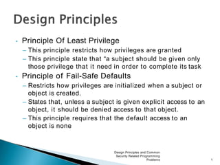 • Principle Of Least Privilege
– This principle restricts how privileges are granted
– This principle state that “a subject should be given only
those privilege that it need in order to complete its task
• Principle of Fail-Safe Defaults
– Restricts how privileges are initialized when a subject or
object is created.
– States that, unless a subject is given explicit access to an
object, it should be denied access to that object.
– This principle requires that the default access to an
object is none
Design Principles and Common
Security Related Programming
Problems 1
 