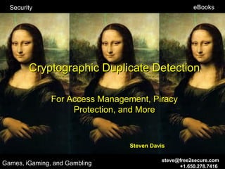 Security                                           eBooks




        Cryptographic Duplicate Detection

               For Access Management, Piracy
                    Protection, and More



                                Steven Davis

                                          steve@free2secure.com
Games, iGaming, and Gambling                    +1.650.278.7416
 