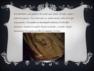 Ese día llamo a sus padres y les conto que teneia un traje , nariz y
peluca de payaso . Les conto que no podia sacarse nada de lo que
tenia puesto . Los padres se rieron en el telefono ,Y el le dijo
mesiento mariado los padres fueron coriendo y cuando llegan
encuentran el la puerta un libro lo agarran y lo leen.
 