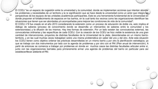 El CCEU "es un espacio de cogestión entre la universidad y la comunidad, donde se implementan acciones que intentan abordar
los problemas y necesidades de un territorio y la re significación que se hace desde la universidad como un actor que integra las
perspectivas de los equipos de las unidades académicas participantes. Este es una herramienta fundamental de la Universidad en
donde proponen el fortalecimiento de espacios en los barrios, en la cual tanto los vecinos como las organizaciones identifican las
situaciones que tienen que ser abordadas y/o acompañadas para mejorar las condiciones de vida de la comunidad".
El CCEU n°8 fue creado en el año 2013 considerando la extensión como un proceso de educación de doble vía, esto implica el
diálogo de saberes (proceso de conocimiento donde se desarrolla un intercambio de saberes entre la comunidad y los
extensionistas) y la difusión de los mismos. Hay tres formas de extensión. Por un lado existen las convocatorias externas, las
convocatorias ordinarias y las específicas de cada CCEU. Con la creación de los CCEU se hizo visible la existencia de una gran
cantidad de intervenciones, proyectos de distintas facultades de la Universidad de la plata, desordenadas en un mismo barrio-
territorio, y en las cual muchas veces trabajaban sobre una misma problemática sin saber del uno y del otro. Ante esta situación
los CCEU tienen como objetivo ordenar las prácticas desarrolladas en un mismo barrio y por otro la planificación estratégica, ya
que se trabaja con dos instrumentos por lado con la agenda de problemas y por otro con el PAI (Plan anual de intervención). A
partir de entonces se comienza a trabajar por problemas en donde en muchos casos las distintas facultades articulan entre sí,
junto con las organizaciones barriales para primeramente armar una agenda de problemas del barrio en particular para así
establecer/llevar adelante el PAI.
 
