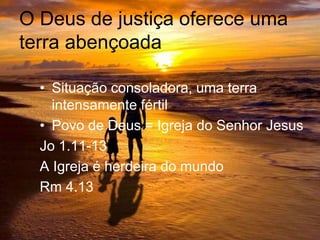 O Deus de justiça oferece uma
terra abençoada
• Situação consoladora, uma terra
intensamente fértil
• Povo de Deus = Igreja do Senhor Jesus
Jo 1.11-13
A Igreja é herdeira do mundo
Rm 4.13
 