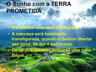 O Sonho com a TERRA
PROMETIDA
• Ele oferece uma terra abençoada
• A natureza será totalmente
transfigurada, quando o Senhor libertar
seu povo, da dor e sofrimento
• Os corpos celestes brilharão com mais
fulgor
 