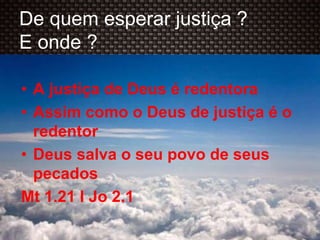 De quem esperar justiça ?
E onde ?
• A justiça de Deus é redentora
• Assim como o Deus de justiça é o
redentor
• Deus salva o seu povo de seus
pecados
Mt 1.21 I Jo 2.1
 