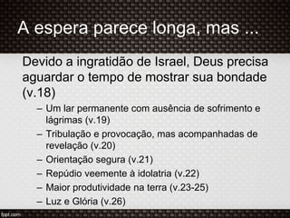 A espera parece longa, mas ...
Devido a ingratidão de Israel, Deus precisa
aguardar o tempo de mostrar sua bondade
(v.18)
– Um lar permanente com ausência de sofrimento e
lágrimas (v.19)
– Tribulação e provocação, mas acompanhadas de
revelação (v.20)
– Orientação segura (v.21)
– Repúdio veemente à idolatria (v.22)
– Maior produtividade na terra (v.23-25)
– Luz e Glória (v.26)
 
