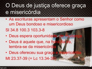 O Deus de justiça oferece graça
e misericórdia
• As escrituras apresentam o Senhor como
um Deus bondoso e misericordioso
Sl 34.8 100.3 103.3-8
• Deus espera oportunidade, de mudança
• Deus é aquele que, na hora da ira,
lembra-se da misericórdia
• Deus ofereceu sua graça e misericórdia
Mt 23.37-39 (= Lc 13.34-35)
 