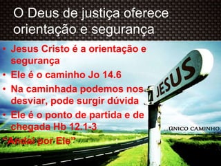 O Deus de justiça oferece
orientação e segurança
• Jesus Cristo é a orientação e
segurança
• Ele é o caminho Jo 14.6
• Na caminhada podemos nos
desviar, pode surgir dúvida
• Ele é o ponto de partida e de
chegada Hb 12.1-3
“Andai por Ele”
 