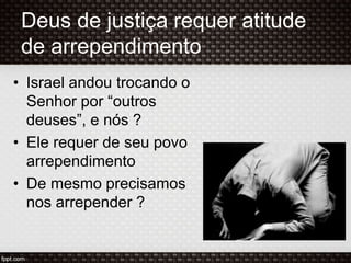 Deus de justiça requer atitude
de arrependimento
• Israel andou trocando o
Senhor por “outros
deuses”, e nós ?
• Ele requer de seu povo
arrependimento
• De mesmo precisamos
nos arrepender ?
 