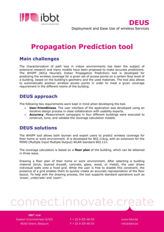 DEUS
                                      Deployment and Ease Use of wireless Services




        Propagation Prediction tool
Main challenges
The characterization of path loss in indoor environments has been the subject of
extensive research and many models have been proposed to make accurate predictions.
The WHIPP (WiCa Heuristic Indoor Propagation Prediction) tool is developed for
predicting the wireless coverage for a given set of access points on a certain floor level of
a building, based on the building’s geometry and the used materials. The tool also allows
to automatically position wireless access points in order to meet a given coverage
requirement in the different rooms of the building.


DEUS approach
The following two requirements were kept in mind when developing the tool.
   • User-friendliness. The user interface of the application was developed using an
        iterative design process in close collaboration with usability experts.
   • Accuracy. Measurement campaigns in four different buildings were executed to
        construct, tune, and validate the coverage calculation models.


DEUS solutions
The WHIPP tool allows both layman and expert users to predict wireless coverage for
their home or work environment. It is developed for 802.11b/g, with an extension for the
MIMO (Multiple Input Multiple Output) WLAN standard 802.11n.

The coverage calculation is based on a floor plan of the building, which can be obtained
in three ways.

Drawing a floor plan of their home or work environment. After selecting a building
material (brick, layered drywall, concrete, glass, wood, or metal), the user draws
individual walls onto a fixed grid. While the user is free to disable this constraint, the
presence of a grid enables them to quickly create an accurate representation of the floor
layout. To help with the drawing process, the tool supports standard operations such as
’erase’, undo/redo’ and ’zoom’.
 