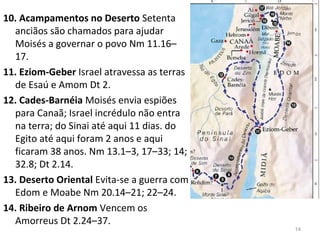 14
15. Monte Nebo Moisés vê a terra prometida Dt 34.1–4 e faz 
seus três últimos sermões Dt 1–32.
16. Campinas de Moabe Deus diz como será a divisão da 
terra e que expulsem seus habitantes Nm 33.50–56.
17. Rio Jordão Cruzam o rio Jordão a seco e em Gilgal erguem 
um memorial desta divisão das águas. Js 3–5.1.
18. Jericó Conquistam a cidade Js 6.(3 meses após saírem de 
Cades)
 