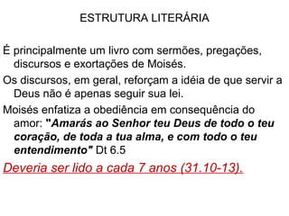 Leitura do Livro: 
Bloco A. Olhar para trás.1-3
Bloco B. A grande exortação. 4-11
Bloco C. As estipulações da aliança. 12-26
Bloco B1. A cerimônia da aliança. 27-30
Bloco A1 Olhar para frente. 31-34
Os blocos podem ser lidos como uma narrativa contínua:
A com A1: cap 1 ao 3 repetem o conteúdo de Nm até Moisés ser
proibido de entrar na terra, e os cap 31 ao 34 retomam a
partir deste ponto e concluem com o comissionamento de
Josué, a canção de Moisés, sua bênção e morte.
B com B1: cap.4-11: chamam Israel à devoção absoluta a Deus
e conclui com Deus anunciando “a bênção e a maldição”
(11.26) e os cap 27 a 30 retomam a narrativa deste ponto
apresentando quais são as bênçãos e maldições.
 