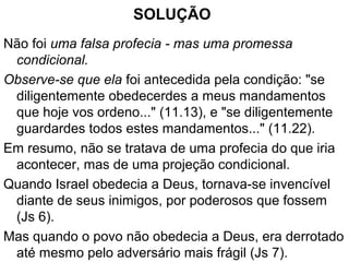DT 11.25 - Esta não é uma profecia falsa?
PROBLEMA: Moisés disse aos filhos de Israel:
"ninguém vos poderá resistir; o Senhor vosso Deus
porá sobre toda terra que pisardes o vosso terror e o
vosso temor, como já vos tem dito“.
Mas isto parece ser falso, tanto a curto como a longo
prazo.
Mesmo sob a liderança de Josué, Israel perdeu algumas
batalhas (Js 7.4).
E a longo prazo eles foram vencidos pelos assírios (2
Rs 16.9) e pelos babilônios (2 Rs 25.22).
 