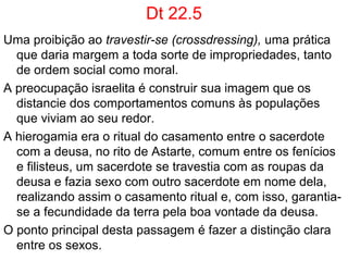 Dt 23.1,2
Fala das qualificações necessárias para se ingressar na
assembleia: politica (estado teocrático), religiosa, militar e
judicial (exclui dela os eunucos).
Esta proibição se torna um problema quando Jerusalém caiu
nas mãos do rei babilônio, Nabucodonosor II, em 598
a.C., e os homens de Israel se tornam escravos, muitos
são transformados em eunucos nas cortes e haréns da
Babilônia; quando Ciro II, rei da Pérsia, em 537 a.C.,
invadiu a Babilônia, libertou o povo judeu que pode
retornar a Jerusalém, muitos dos que retornaram eram
eunucos.
Pela lei estariam destituídos de sua participação política e
religiosa na cidade, porém, no livro de Isaías - escrito
entre 700  e 400 a.C. - é instituído um mecanismo de fuga
desta regra. Is 56.3-6.
 