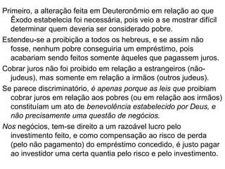 DT 23.19 - Por que receber juros foi proibido para
os judeus em alguns casos e não em outros?
PROBLEMA:
Em Ex 22.25, emprestar dinheiro a juros
somente era proibido quando fosse para
um pobre, mas em Dt 23.19 a proibição
referia-se a quando o empréstimo era feito
para qualquer outro judeu, sem distinção.
Isso levanta dois problemas:
1.Por que a mudança?
2.Por que a parcialidade?
 