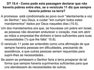 Dt 14.3-21 – Sobre comer carnes
Pode ser que a higiene tenha sido o critério.
Algumas carnes eram mais tóxicas que outras e
poderiam não ser saudáveis para o consumo no
deserto.
Alguns animais listados como impuros são predadores e
comem sangue de suas presas, portanto comer carne
destes animais corromperia os israelitas.
Alguns animais eram sagrados para algumas religiões
pagãs como a cobra e o porco e esta associação com a
idolatria os tornava imundos.
O cabrito jovem não poderia ser cozido no leite de sua
mãe pois seu leite era para sustentar a cria.
 