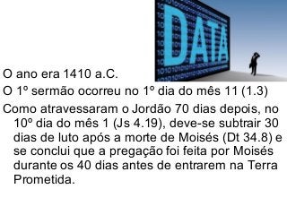 O ano era 1410 a.C.
O 1º sermão ocorreu no 1º dia do mês 11 (1.3)
Como atravessaram o Jordão 70 dias depois, no
10º dia do mês 1 (Js 4.19), deve-se subtrair 30
dias de luto após a morte de Moisés (Dt 34.8) e
se conclui que a pregação foi feita por Moisés
durante os 40 dias antes de entrarem na Terra
Prometida.
 