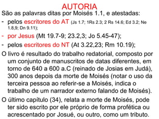 AUTORIA
São as palavras ditas por Moisés 1. e atestadas:
- pelos escritores do AT (Js 1.7; 1Rs 2.3; 2 Rs 14.6; Ed 3.2; Ne
1.8,9; Dn 9.11);
- por Jesus (Mt 19.7-9; 23.2,3; Jo 5.45-47);
- pelos escritores do NT (At 3.22,23; Rm 10.19);
Os eventos descritos são do ano 1410 aC.
O livro é resultado do trabalho redatorial, composto por
um conjunto de manuscritos de datas diferentes, em
torno de 640 a 600 a.C (reinado de Josias em Judá),
300 anos depois da morte de Moisés (notar o uso da
terceira pessoa ao referir-se a Moisés, o que indica o
trabalho de um narrador externo falando de Moisés).
O último capítulo (34), relata a morte de Moisés, talvez
acrescentado por Josué, ou outro, como um tributo.
 