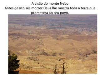 A visão do monte Nebo, aquém do Jordão (transjosrdânia)
Antes de Moisés morrer Deus lhe mostra toda a terra que
prometera ao seu povo.34.4
6
 