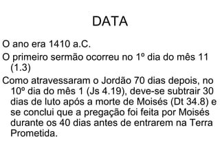PROPÓSITO
Apresentar um sumário da aliança entre Deus e Israel,
isto é, renovar as declarações das bênçãos, se
obedecerem, e das maldições, se desobedecerem.
A nova geração com 20 anos ou menos, exceto Calebe
e Josué, era nascida e criada no deserto, não tinha
lembrança pessoal da primeira Páscoa, da travessia
do mar Vermelho, nem da outorga da lei.
Moisés os exorta 35 vezes para “entrar e possuir” a
terra, e 34 vezes que essa é a terra que Deus lhes
está dando.
 