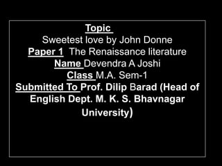Topic
    Sweetest love by John Donne
  Paper 1 The Renaissance literature
       Name Devendra A Joshi
          Class M.A. Sem-1
Submitted To Prof. Dilip Barad (Head of
  English Dept. M. K. S. Bhavnagar
             University)
 