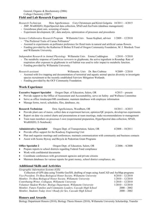 General, Organic & Biochemistry (2006)
College Chemistry (2007)
Field and Lab Research Experience
Research Technician Dow AgroSciences Cory Christensen and Kirsti Golgotiu 10/2011 – 4/2015
- JMP, WinRHIZO, HyperSpectral data collection, SPuD and ZeaTraits (database management)
- Greenhouse plant care, screening of maize
- Experiment development, QC, data analysis, optimization of processes and procedures
Science Collaborative Research Program Willamette Univ. Susan Kephart, advisor 1/2009 – 12/2010
- “The Preferred Traits of Camas Pollinators”
- Assisted in experiments on pollinator preference for floral traits in natural and artificial camas flowers
- Funding provided by the Katherine II Bisbee II Fund of Oregon Community Foundation, M. J. Murdock Trust
and Willamette University.
Independent Research in Animal Physiology Willamette Univ. Emma Coddington 1/2010 – 5/2010
- The metabolic response of Lumbricus terrestris to glyphosate, the active ingredient in Roundup. Rate of
respiration after exposure to glyphosate in soil habitat was used to infer impact to metabolic function.
- Funding provided by Willamette University.
Research assistant Willamette. Univ Dr. Ben Crabtree 9/2009 – 2/2010
- Assisted with live trapping and documentation of terrestrial and aquatic animal species diversity to investigate
species recruitment to the recently established Fairview Mitigation Wetlands.
- Funding provided by the OCF Community Foundation.
Work Experience
Executive Support Specialist Oregon Dept. of Education, Salem, OR 4/2015 – present
• Provide support to the Office of Assessment and Accountability, serve on Safety and Wellness Committee
• Serve as office timekeeper/HR coordinator, maintain databases with employee information
• Manage forms, travel, schedules, files, databases, etc.
Research Technician Dow AgroSciences, Woodburn, OR 10/2011 – 4/2015
• Provide plant care of maize, collect data at experiment harvest, optimize/QC projects, develop/run experiments
• Report on data via control charts and presentations at team meetings, make recommendations to management
• Train team members on processes I own (experimental preparation, HyperSpectral data collection, SPAD,
WinRHIZO, E-Notebook)
Administrative Specialist Oregon Dept. of Transportation, Salem, OR 4/2008 – 10/2011
• Provide office support for the Roadway Engineering Unit
• Plan and organize meetings and conferences; maintain communication with community and business contacts
• Assist with Scenic Byway and Bicycle & Pedestrian Grant Programs
Office Specialist 2 Oregon Dept. of Education, Salem, OR 2/2006 – 4/2008
• Prepare reports to school districts regarding Federal Fund compliance
• Work with confidential documents
• Coordinate conferences with government agencies and private citizens
• Maintain databases for various reports for grant money, school district compliance, etc.
Additional Skills and Activities
Geographic Information Systems (GIS)
Collection of GPS data using Trimble GeoXH, drafting of maps using AutoCAD and ArcMap programs
Vice-President, Tri-Beta Biological Honor Society, Willamette University 8/2010 – 12/2010
Member, Tri-Beta Biological Honor Society, Willamette University 1/2010 – 12/2010
Contributing Writer, Collegian, Willamette University 1/2010 – 12/2010
Volunteer Student Worker, Biology Department, Willamette University 1/2010 – 12/2010
Member, Future Families and Community Leaders, Cascade High School 2000 – 2002
Member, Students Today Aren’t Ready for Sex, Cascade High School 2000 – 2002
Honors and Awards
Biology Department Honors (2010), Biology Thesis Honors (2010), Willamette University Scholarship, Transfer
 