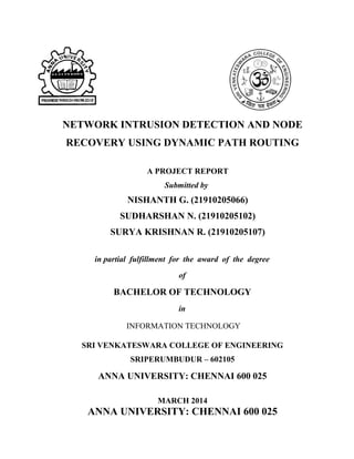 NETWORK INTRUSION DETECTION AND NODE
RECOVERY USING DYNAMIC PATH ROUTING
A PROJECT REPORT
Submitted by
NISHANTH G. (21910205066)
SUDHARSHAN N. (21910205102)
SURYA KRISHNAN R. (21910205107)
in partial fulfillment for the award of the degree
of
BACHELOR OF TECHNOLOGY
in
INFORMATION TECHNOLOGY
SRI VENKATESWARA COLLEGE OF ENGINEERING
SRIPERUMBUDUR – 602105
ANNA UNIVERSITY: CHENNAI 600 025
MARCH 2014
ANNA UNIVERSITY: CHENNAI 600 025
 
