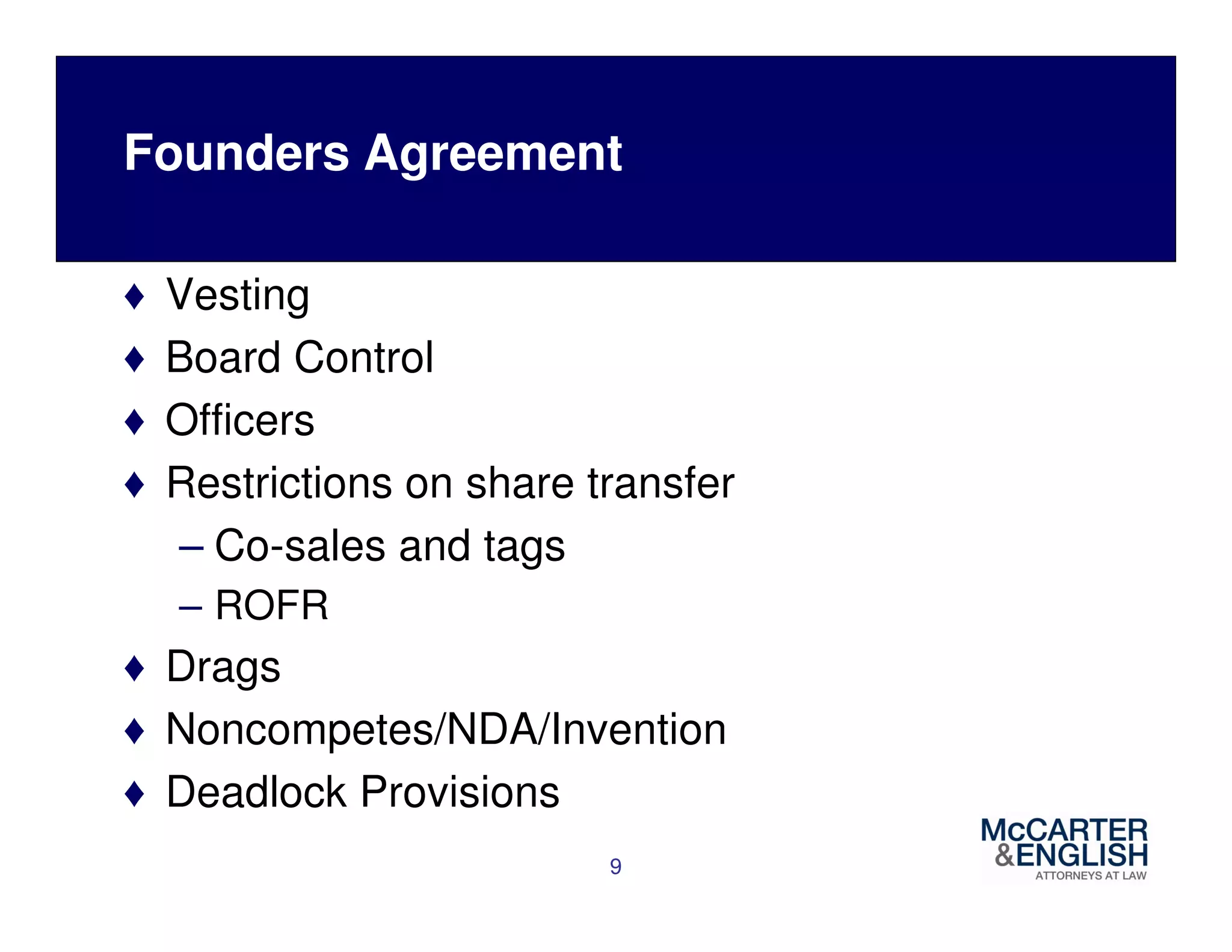 Founders Agreement 
♦ Vesting 
♦ Board Control 
♦ Officers 
♦ Restrictions on share transfer 
– Co-sales and tags 
– ROFR 
♦ Drags 
♦ Noncompetes/NDA/Invention 
♦ Deadlock Provisions 
9 
 