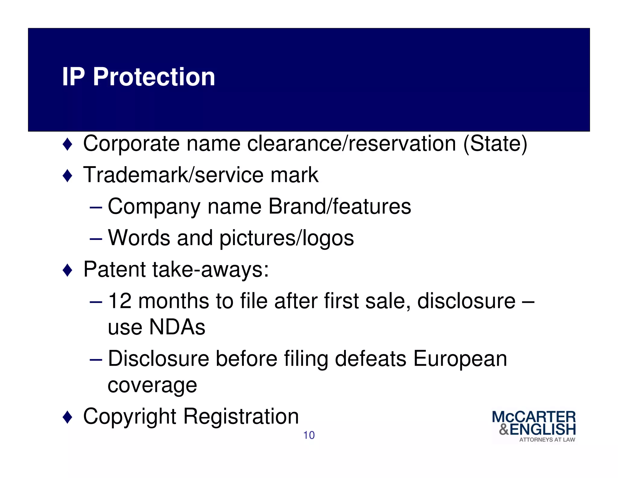 IP Protection 
♦ Corporate name clearance/reservation (State) 
♦ Trademark/service mark 
– Company name Brand/features 
– Words and pictures/logos 
♦ Patent take-aways: 
– 12 months to file after first sale, disclosure – 
use NDAs 
– Disclosure before filing defeats European 
coverage 
♦ Copyright Registration 
10 
 