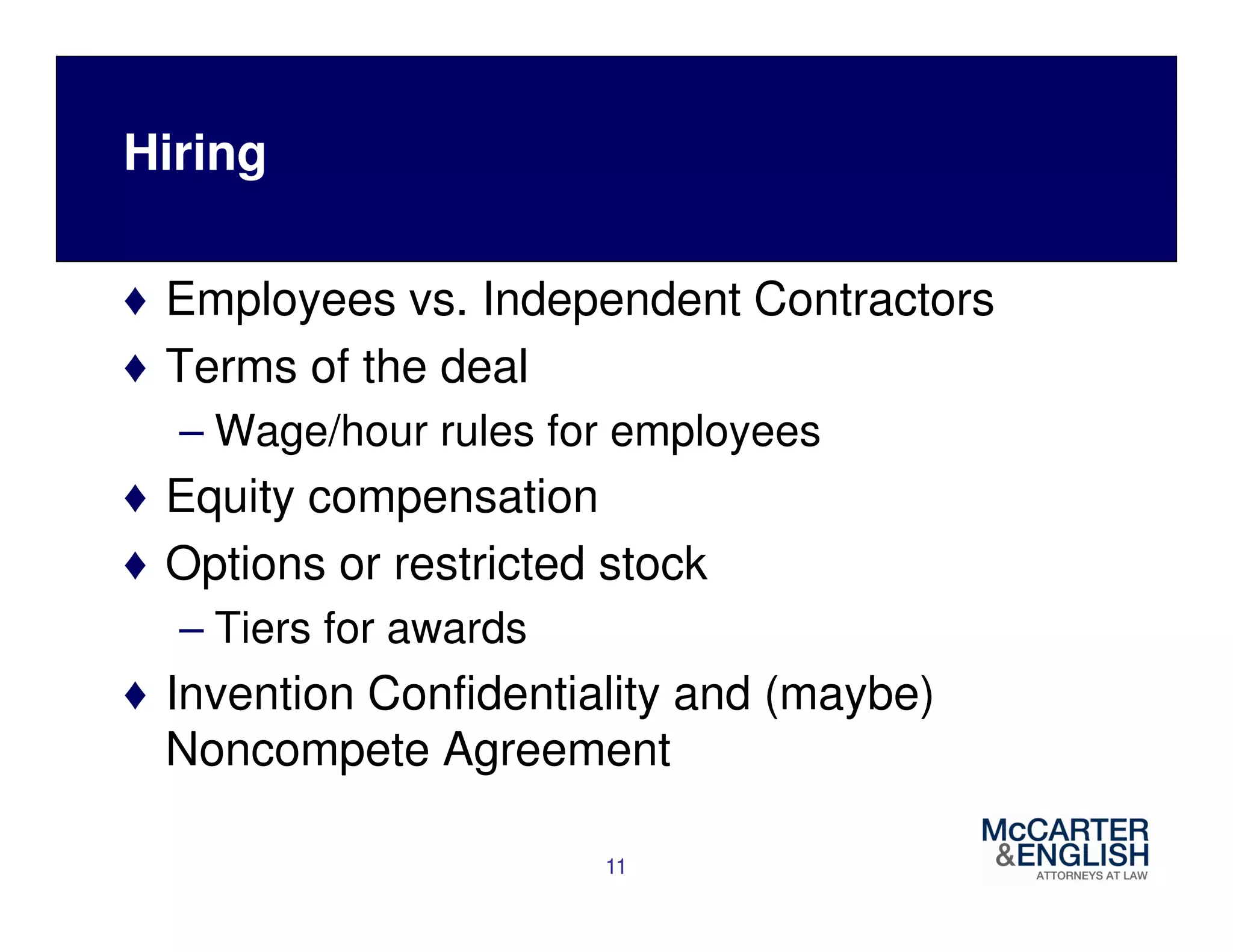 Hiring 
♦ Employees vs. Independent Contractors 
♦ Terms of the deal 
– Wage/hour rules for employees 
♦ Equity compensation 
♦ Options or restricted stock 
– Tiers for awards 
♦ Invention Confidentiality and (maybe) 
Noncompete Agreement 
11 
 