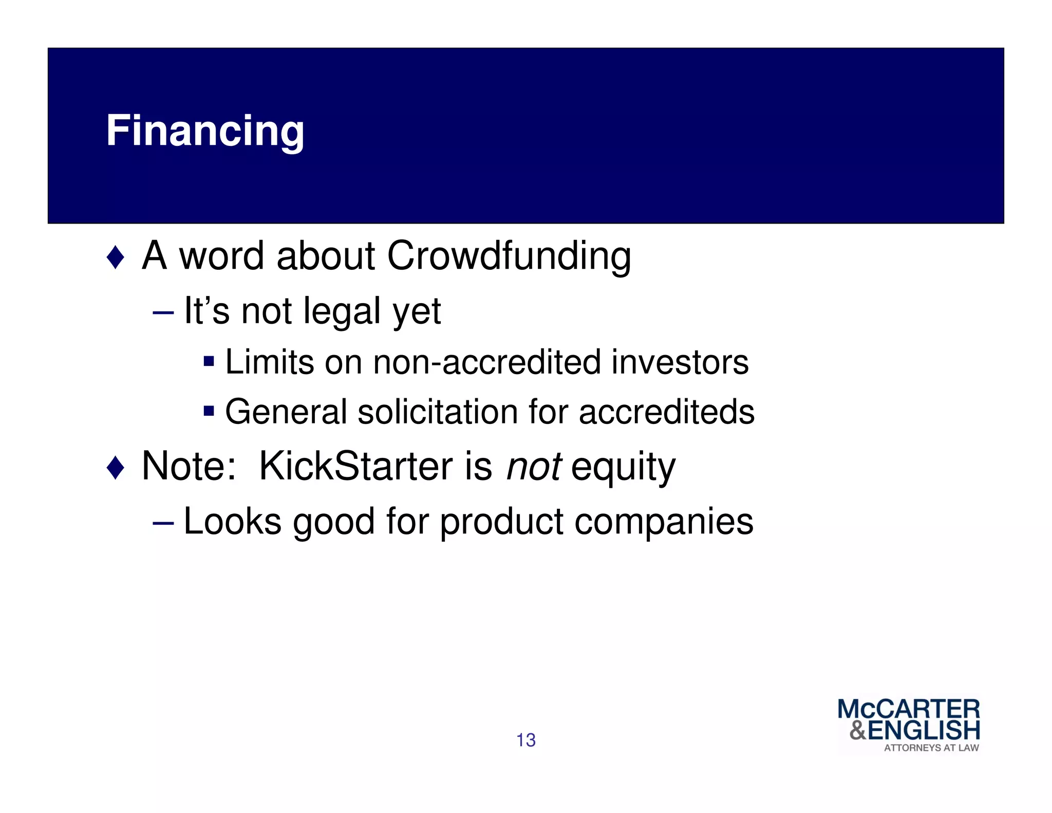 Financing 
♦ A word about Crowdfunding 
– It’s not legal yet 
 Limits on non-accredited investors 
 General solicitation for accrediteds 
♦ Note: KickStarter is not equity 
– Looks good for product companies 
13 
 