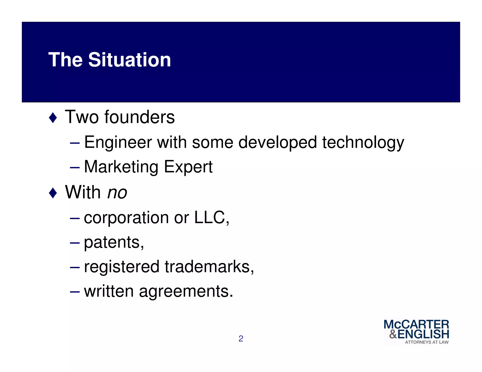 The Situation 
♦ Two founders 
– Engineer with some developed technology 
– Marketing Expert 
♦ With no 
– corporation or LLC, 
– patents, 
– registered trademarks, 
– written agreements. 
2 
 