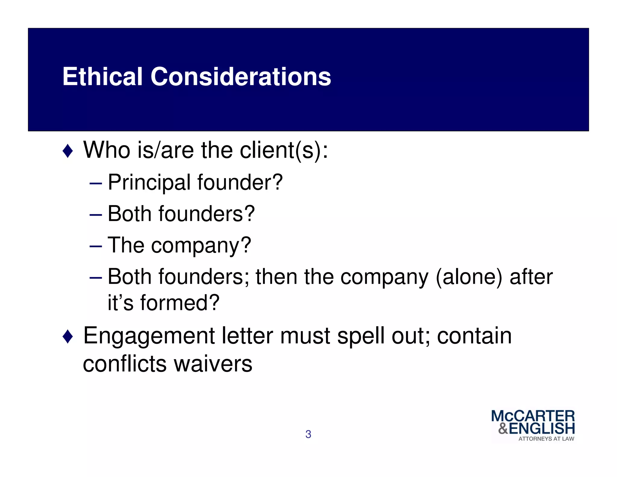 Ethical Considerations 
♦ Who is/are the client(s): 
– Principal founder? 
– Both founders? 
– The company? 
– Both founders; then the company (alone) after 
it’s formed? 
♦ Engagement letter must spell out; contain 
conflicts waivers 
3 
 