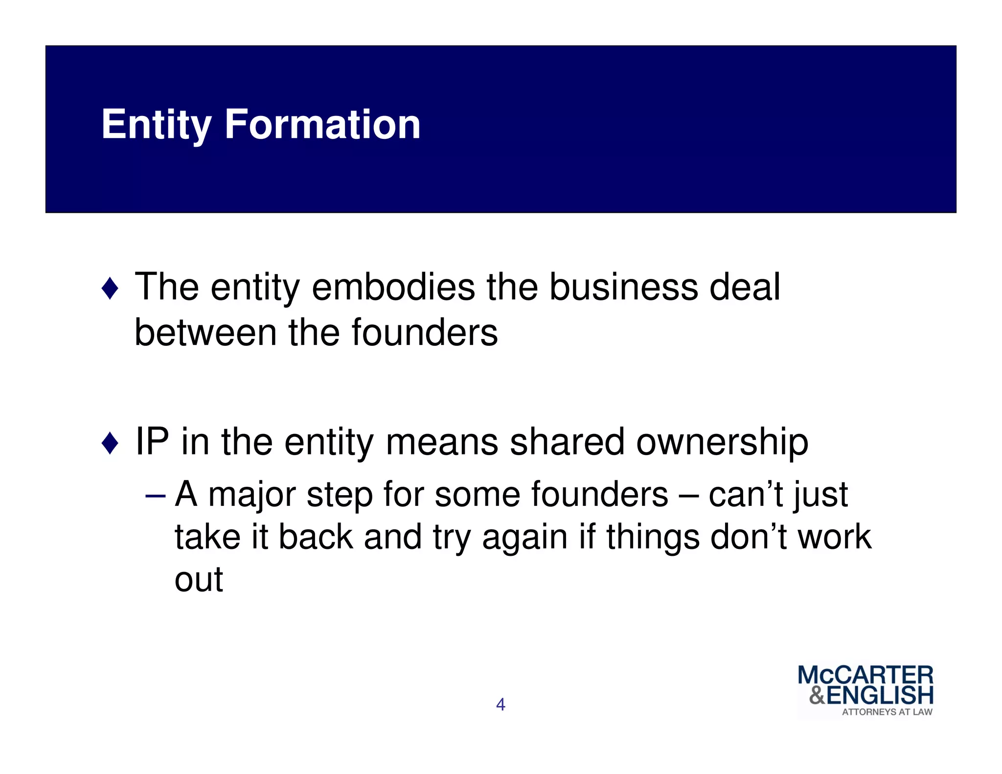 Entity Formation 
♦ The entity embodies the business deal 
between the founders 
♦ IP in the entity means shared ownership 
– A major step for some founders – can’t just 
take it back and try again if things don’t work 
out 
4 
 