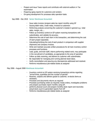 3
- Prepare and issue Taxes reports and contribute with external auditors in Tax
examination
- Preparing aging reports for customers and vendors
- On-going development for processes daily operation tasks
Sep 2008 – Dec 2010 Senior Warehouse Accountant
- Issue sales invoices /prepare sales tax report monthly using GP
- Issuing debit notes, credit notes, invoices to customers
- Performing analysis concerning the customer’s module in general e.g.: total
sales, margin, etc....
- Follow up Inventory control on GP system receiving transactions with
subordinates, and validate its accuracy.
- Determine the cost of each item in the transaction, and determining the cost
of each project separately
- Calculating/Verifying the cost of each product in comparison with supplier
shipments and company invoices.
- Write and maintain accurate written procedures for all main inventory control
processes and functions.
- Lead, guide, and train staff, interns performing related work; may participate
in the recruitment of candidates, as appropriate to the area of operation
- Follow up daily receiving, and delivers to customer with subordinates.
- Be responsible for managing and running planned stock takes.
- Verify reconciliation and assuring any discrepancies addressed and resolved.
- Performs miscellaneous job-related duties as assigned
May 2006 – August 2008 Warehouse Accountant
- Inventory control on GP system receiving transactions entries regarding
"arrival times, quantities and the number of parcels"
- Receives, unpacks and delivers goods to customer; re-stocks items as
necessary.
- Processes and documents returns as required
- Processes purchasing orders as required; tracks orders, investigates problems
and prepare purchases report monthly using GP.
- performs physical count and prepare monthly stock report and reconciles
actual stock count to generated reports from GP
- Performs miscellaneous job-related duties as assigned
 