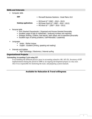 5
Skills and Interests
• Computer skills
ERP Microsoft Business Solutions - Great Plains 10.0
Desktop applications
MS Excel ®™ (2007 – 2010 – 2013)
MS Power Point ®™ (2007 – 2010 – 2013)
MS Word ®™ (2007 – 2010 – 2013)
• Personal skills
Firm Oriented Characteristic / Organized and Process Oriented Personality
Excellent usage of logic & mathematic / analyzing numbers and reporting
Strategic thinking, Creative, Fast learner, team player and co-operative personality
Excellent logic of solving problems / Self-Motivated / Leadership
• Languages
Arabic : Mother tongue
English : Excellent (writing, speaking and reading)
• Interests and hobbies
High Technology / Electronics / Internet surfing
Organizational Projects
Automating Accounting Cycle using GP;
I was handling the different process areas in accounting related to AR, AP, GL, Inventory of GP
implementation during the period of 2008 as an ongoing development project as a key user.
Also I was responsible for mentoring the team, and preparing system manuals.
Available for Relocation & Travel willingness
 