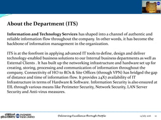 14 July 2016 10
About the Department (ITS)
Information and Technology Services has shaped into a channel of authentic and
reliable information flow throughout the company. In other words, it has become the
backbone of information management in the organization.
ITS is at the forefront in applying advanced IT tools to define, design and deliver
technology-enabled business solutions to our Internal business departments as well as
External Clients . It has built up the networking infrastructure and hardware set up for
creating, storing, processing and communication of information throughout the
company. Connectivity of HO to ROs & Site Offices (through VPN) has bridged the gap
of distance and time of information flow. It provides 24X7 availability of IT
Infrastructure in terms of Hardware & Software. Information Security is also ensured at
EIL through various means like Perimeter Security, Network Security, LAN Server
Security and Anti-virus measures.
 