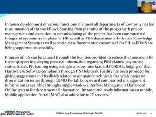 14 July 2016 11
In house development of various functions of almost all departments of Company has led
to automation of the workflows. Starting from planning of the project with project
management and execution to commissioning of the project has been computerized.
Integrated systems are in place for HR as well as F&A departments. In-house Knowledge
Management System as well as world class Documented customized for EIL as EDMS are
being supported successfully.
Progress of ITS can be gauged through the facilities provided to reduce the time spent by
the employees in querying personal information regarding P&A claims/ payments/
status, Salary, PF, Earning using a single window interface, EILPORTAL, lodging of their
Hardware & Software complaints through ITS Helpdesk. Facility has been provided for
giving suggestions and feedback related to company's technical/ financial/ projects/
diversification issues through C&MD Portal. Concise and summarized management
information is available through a single window interface, Management Dashboard.
Online system for departmental information, Intranet and ready information on mobile,
Mobile Application Portal (MAP) also add value to IT services.
 