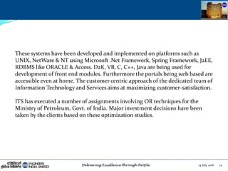 14 July 2016 12
These systems have been developed and implemented on platforms such as
UNIX, NetWare & NT using Microsoft .Net Framework, Spring Framework, J2EE,
RDBMS like ORACLE & Access. D2K, VB, C, C++, Java are being used for
development of front end modules. Furthermore the portals being web based are
accessible even at home. The customer centric approach of the dedicated team of
Information Technology and Services aims at maximizing customer-satisfaction.
ITS has executed a number of assignments involving OR techniques for the
Ministry of Petroleum, Govt. of India. Major investment decisions have been
taken by the clients based on these optimization studies.
 