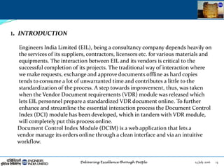 14 July 2016 13
1. INTRODUCTION
Engineers India Limited (EIL), being a consultancy company depends heavily on
the services of its suppliers, contractors, licensors etc. for various materials and
equipments. The interaction between EIL and its vendors is critical to the
successful completion of its projects. The traditional way of interaction where
we make requests, exchange and approve documents offline as hard copies
tends to consume a lot of unwarranted time and contributes a little to the
standardization of the process. A step towards improvement, thus, was taken
when the Vendor Document requirements (VDR) module was released which
lets EIL personnel prepare a standardized VDR document online. To further
enhance and streamline the essential interaction process the Document Control
Index (DCI) module has been developed, which in tandem with VDR module,
will completely put this process online.
Document Control Index Module (DCIM) is a web application that lets a
vendor manage its orders online through a clean interface and via an intuitive
workflow.
 