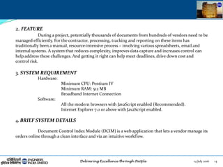 14 July 2016 14
2. FEATURE
During a project, potentially thousands of documents from hundreds of vendors need to be
managed efficiently. For the contractor, processing, tracking and reporting on these items has
traditionally been a manual, resource-intensive process – involving various spreadsheets, email and
internal systems. A system that reduces complexity, improves data capture and increases control can
help address these challenges. And getting it right can help meet deadlines, drive down cost and
control risk.
3. SYSTEM REQUIREMENT
Hardware:
Minimum CPU: Pentium IV
Minimum RAM: 512 MB
Broadband Internet Connection
Software:
All the modern browsers with JavaScript enabled (Recommended).
Internet Explorer 7.0 or above with JavaScript enabled.
4. BRIEF SYSTEM DETAILS
Document Control Index Module (DCIM) is a web application that lets a vendor manage its
orders online through a clean interface and via an intuitive workflow.
 