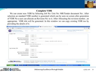 14 July 2016 18July 14, 2016
Complete VDR
We can create new VDR by Selecting Job No: Unit No: MR/Tender document No:. After
selection an standard VDR number is generated which can be seen on screen after generation
of VDR No a user can allocate an Revision No: to it. After Allocating the revision number , an
appropriate VDR title will be generated. In this window we can copy existing VDR too by
providing the details of it.
 